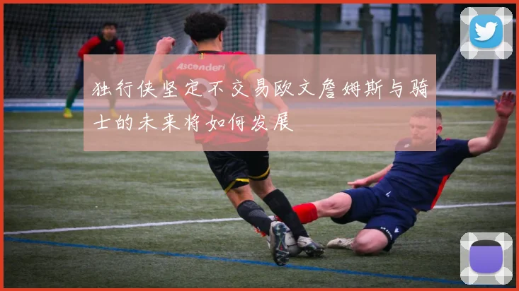 独行侠坚定不交易欧文詹姆斯与骑士的未来将如何发展