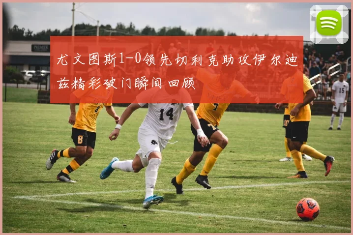 尤文图斯1-0领先切利克助攻伊尔迪兹精彩破门瞬间回顾