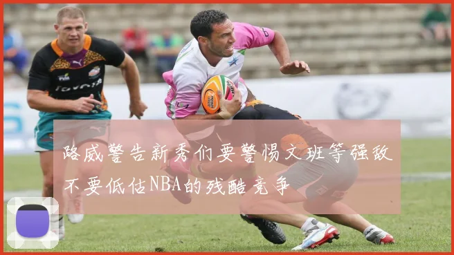 路威警告新秀们要警惕文班等强敌不要低估NBA的残酷竞争