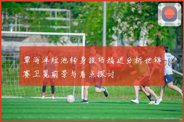 覃海洋短池转身技巧精进分析世锦赛卫冕前景与看点探讨