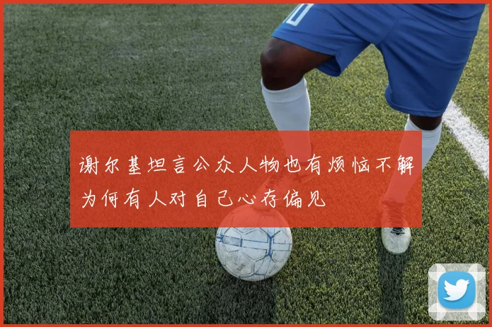 谢尔基坦言公众人物也有烦恼不解为何有人对自己心存偏见