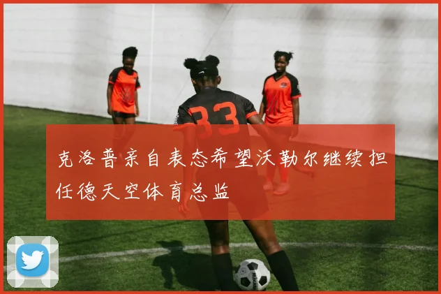 克洛普亲自表态希望沃勒尔继续担任德天空体育总监