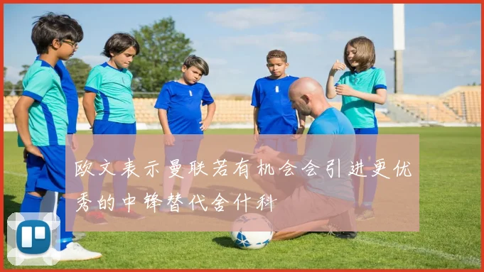 欧文表示曼联若有机会会引进更优秀的中锋替代舍什科