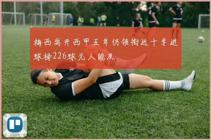 梅西离开西甲五年仍领衔近十季进球榜226球无人能及