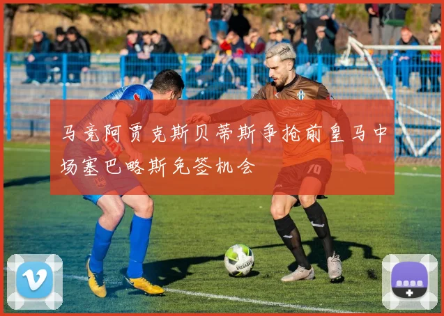 马竞阿贾克斯贝蒂斯争抢前皇马中场塞巴略斯免签机会