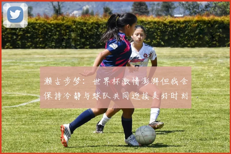 濑古步梦：世界杯激情澎湃但我会保持冷静与球队共同迎接美好时刻
