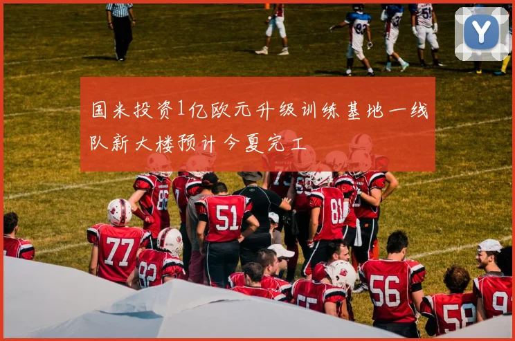 国米投资1亿欧元升级训练基地一线队新大楼预计今夏完工