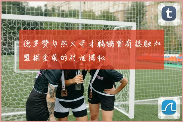 德罗赞与热火奇才鹈鹕曾有接触加盟掘金前的对话揭秘