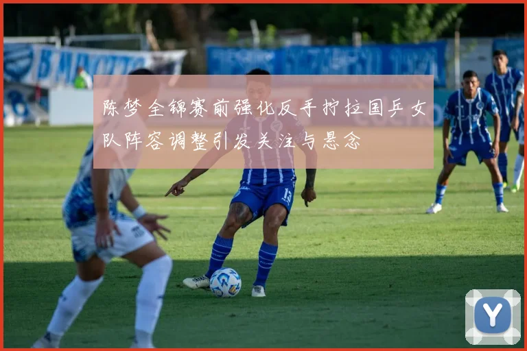 陈梦全锦赛前强化反手拧拉国乒女队阵容调整引发关注与悬念