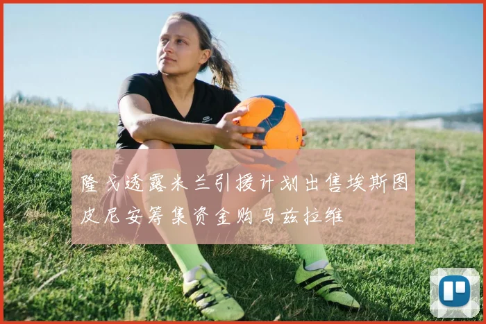 隆戈透露米兰引援计划出售埃斯图皮尼安筹集资金购马兹拉维